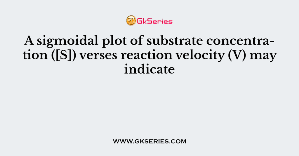 A sigmoidal plot of substrate concentration ([S]) verses reaction velocity (V) may indicate