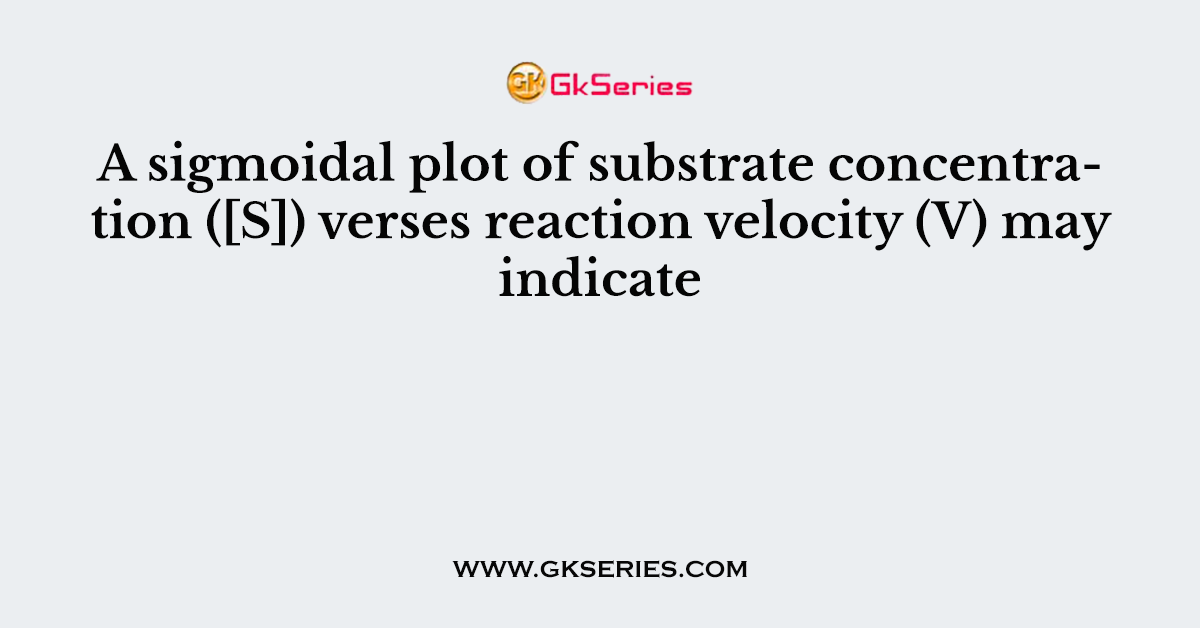 A sigmoidal plot of substrate concentration ([S]) verses reaction velocity (V) may indicate