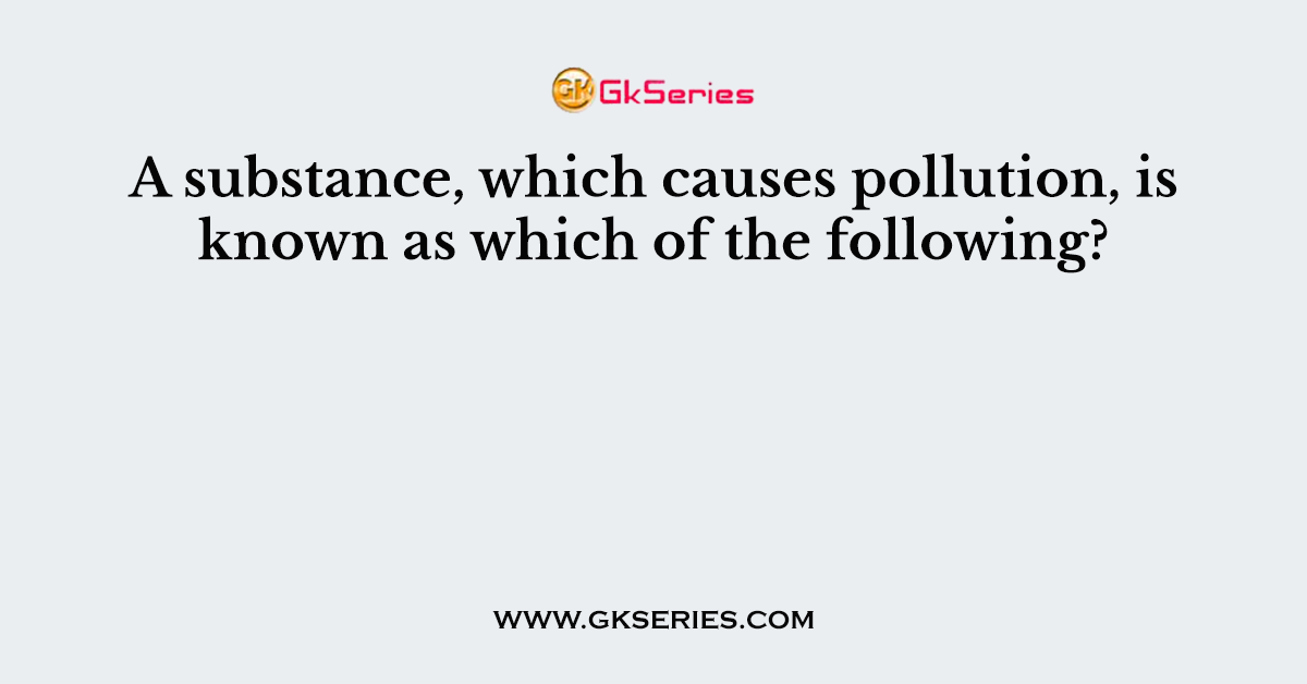 A substance, which causes pollution, is known as which of the following?