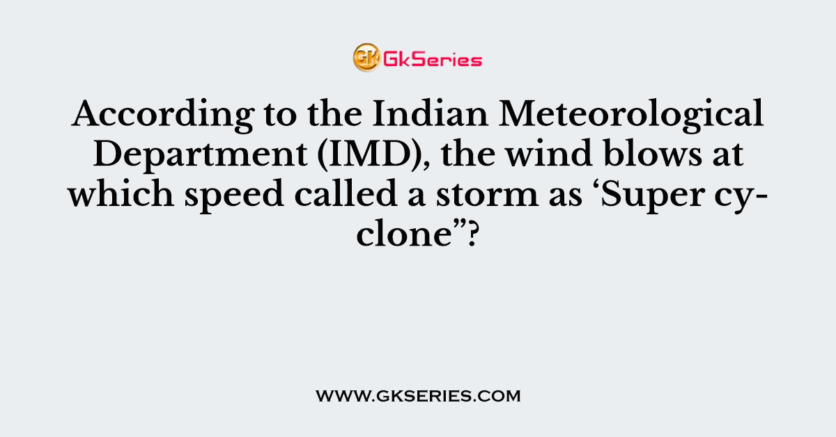 According to the Indian Meteorological Department (IMD), the wind blows at which speed called a storm as ‘Super cyclone”?