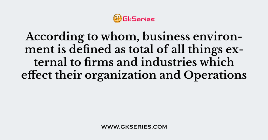 According to whom, business environment is defined as total of all things external to firms and industries which effect their organization and Operations