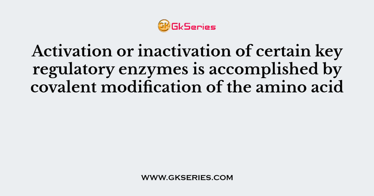 Activation or inactivation of certain key regulatory enzymes is accomplished by covalent modification of the amino acid