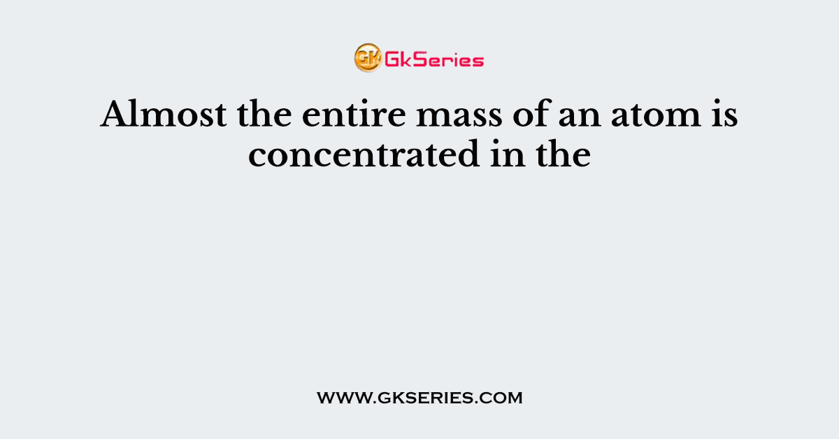 Almost the entire mass of an atom is concentrated in the