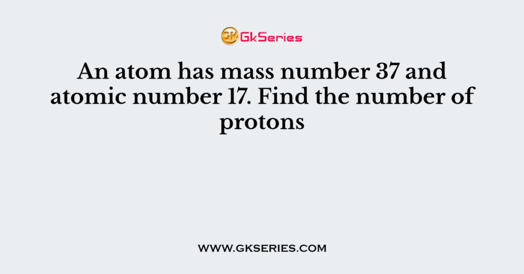 An atom has mass number 37 and atomic number 17. Find the number of protons