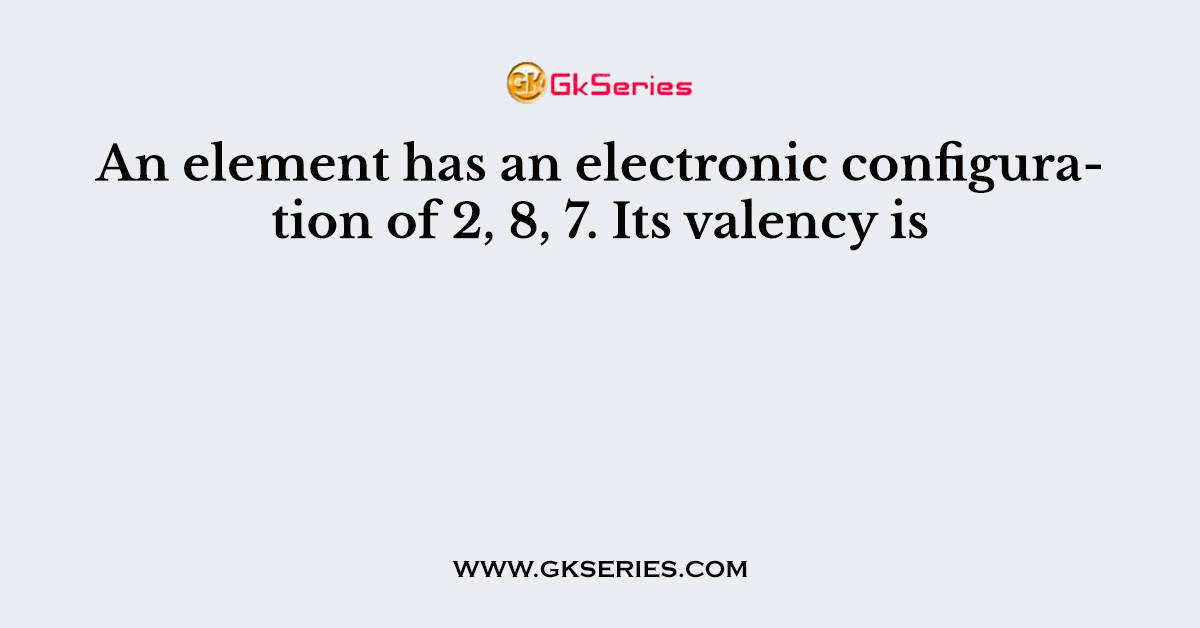 An element has an electronic configuration of 2, 8, 7. Its valency is