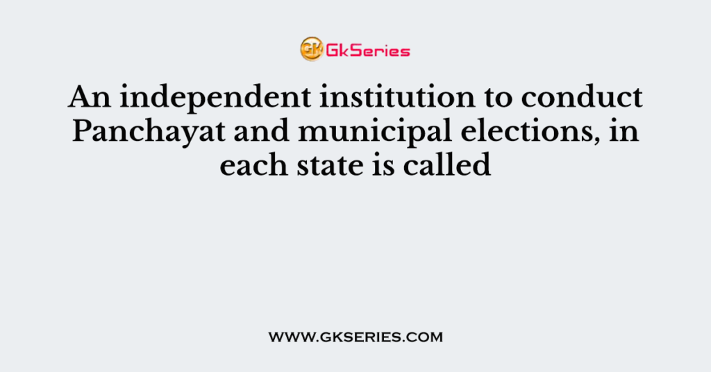 An independent institution to conduct Panchayat and municipal elections, in each state is called