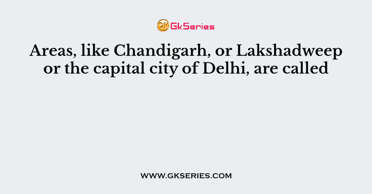 Areas, like Chandigarh, or Lakshadweep or the capital city of Delhi, are called