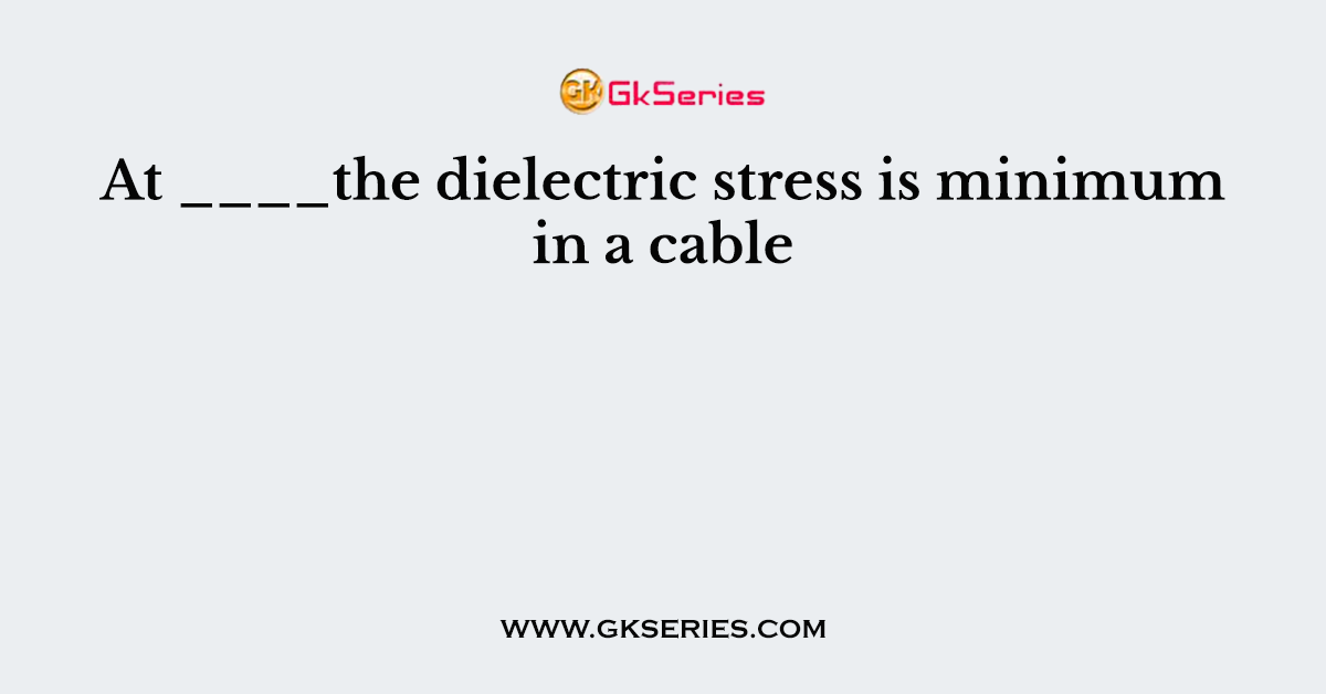 At ____the dielectric stress is minimum in a cable