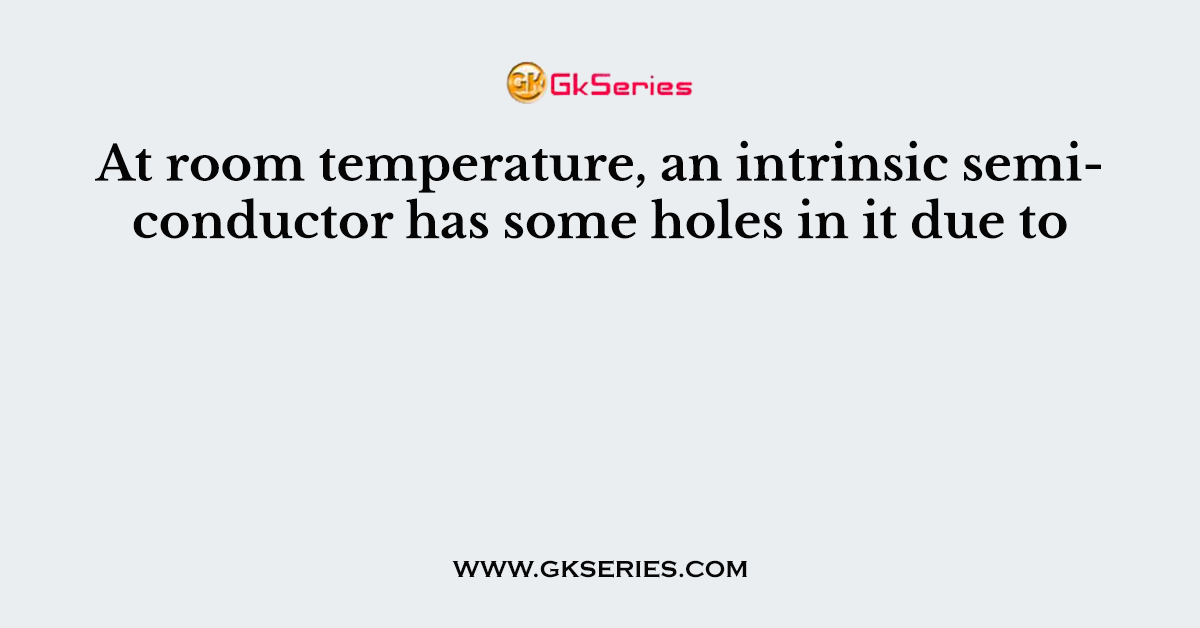 At room temperature, an intrinsic semiconductor has some holes in it due to