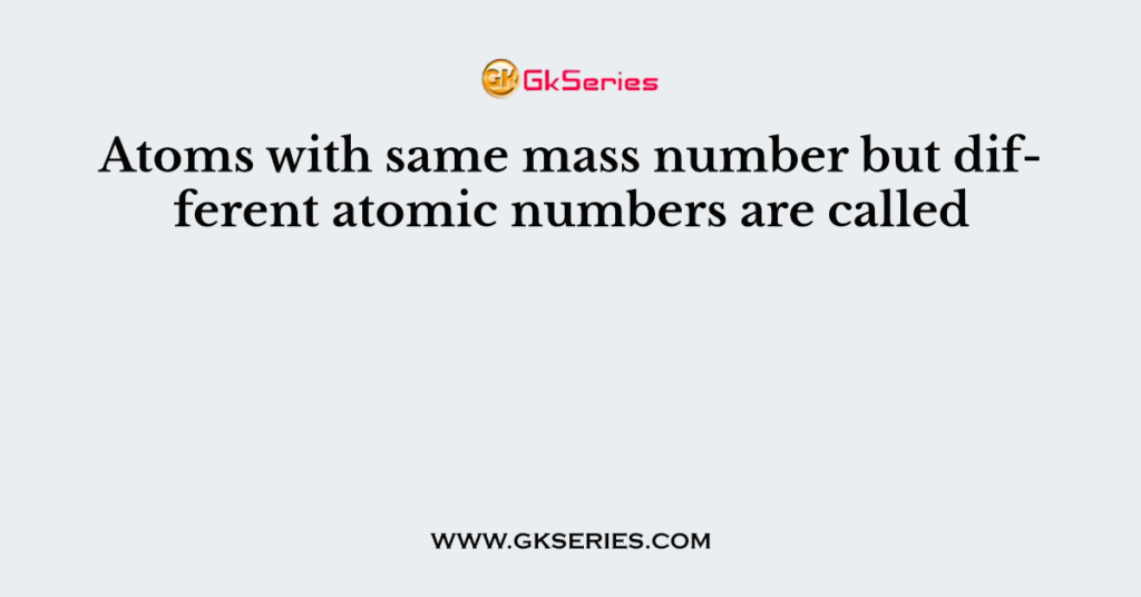 Atoms with same mass number but different atomic numbers are called