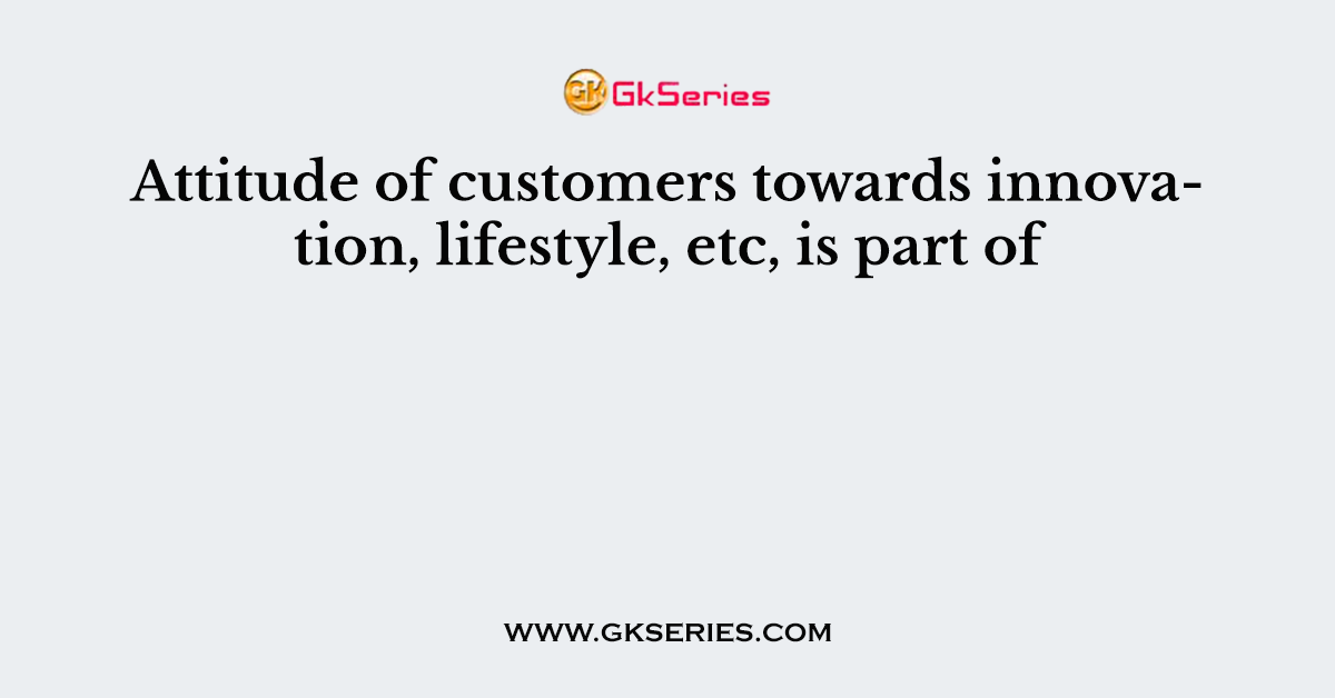 Attitude of customers towards innovation, lifestyle, etc, is part of
