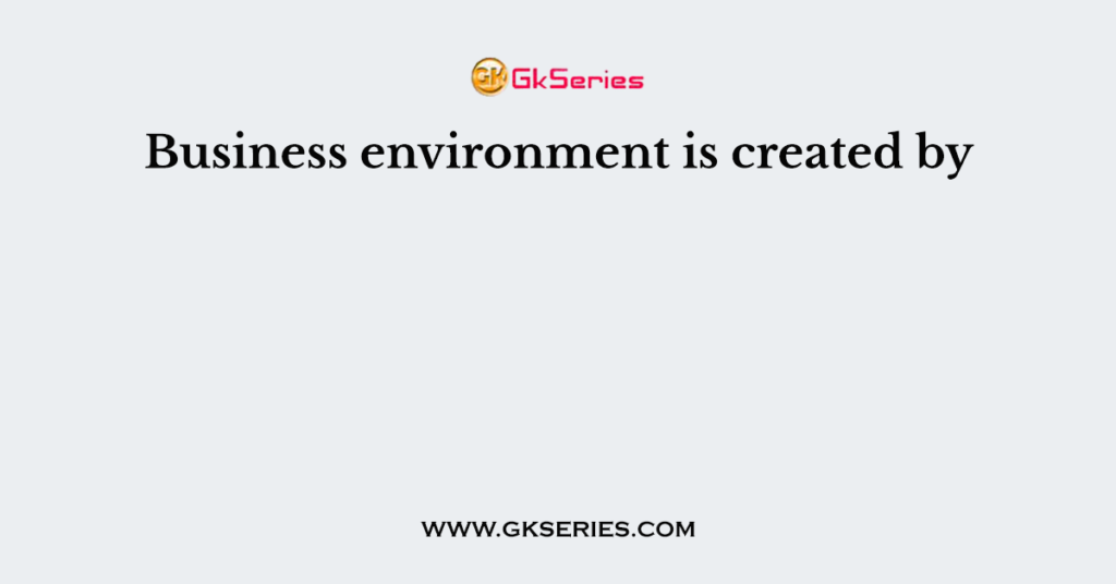 Business environment is created by