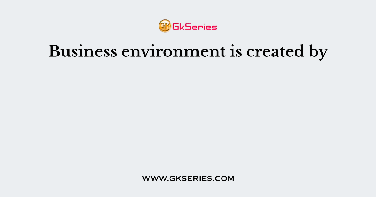 Business environment is created by