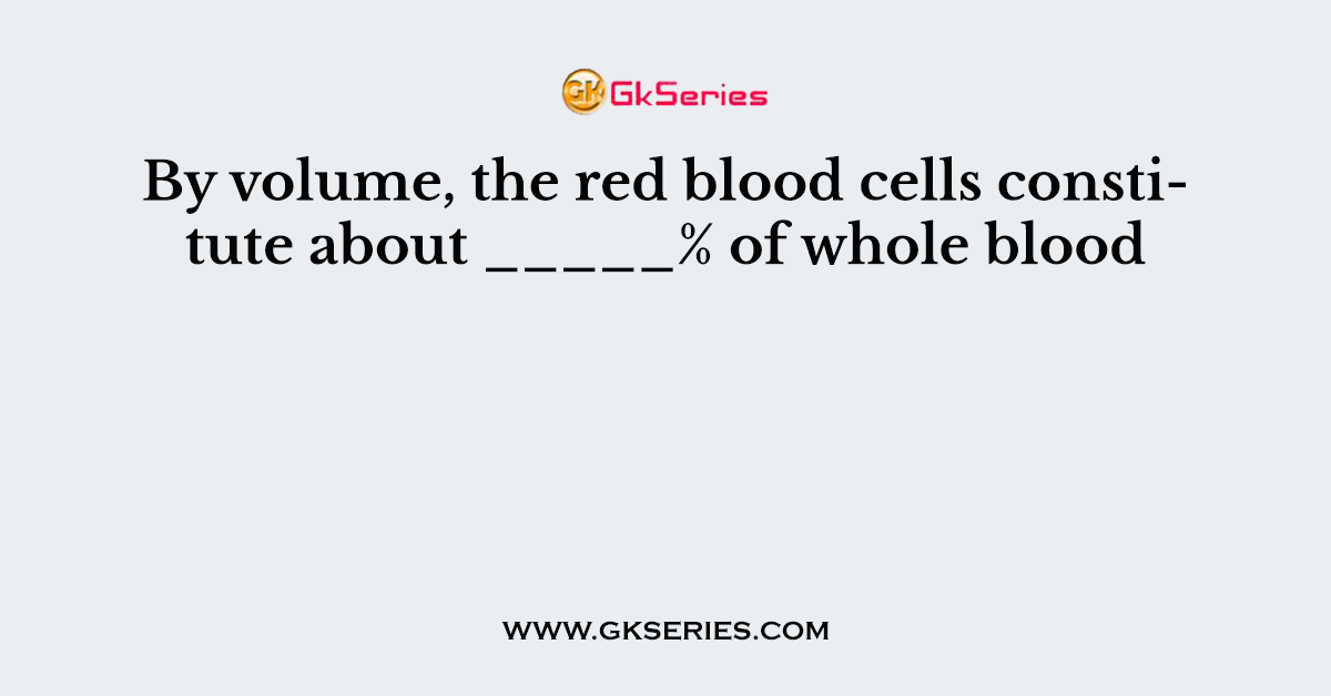 By volume, the red blood cells constitute about _____% of whole blood.