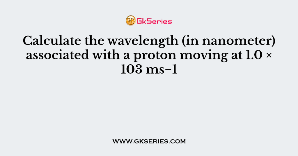 Calculate the wavelength (in nanometer) associated with a proton moving at 1.0 × 103 ms−1