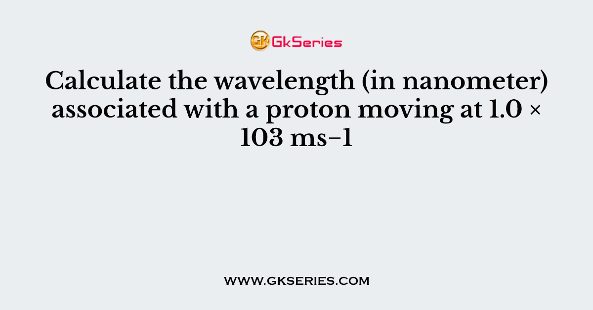 Calculate the wavelength (in nanometer) associated with a proton moving at 1.0 × 103 ms−1