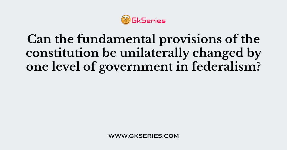 Can the fundamental provisions of the constitution be unilaterally changed by one level of government in federalism?