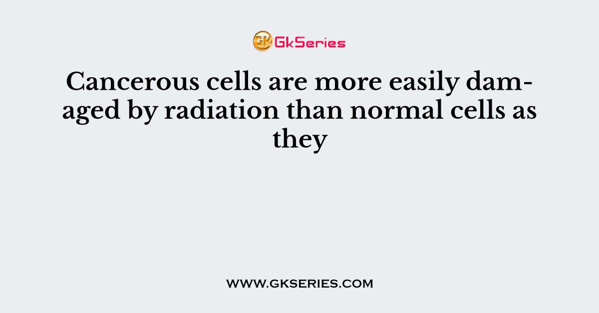 Cancerous cells are more easily damaged by radiation than normal cells as they