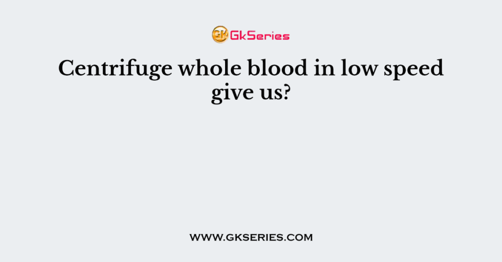 Centrifuge whole blood in low speed give us?