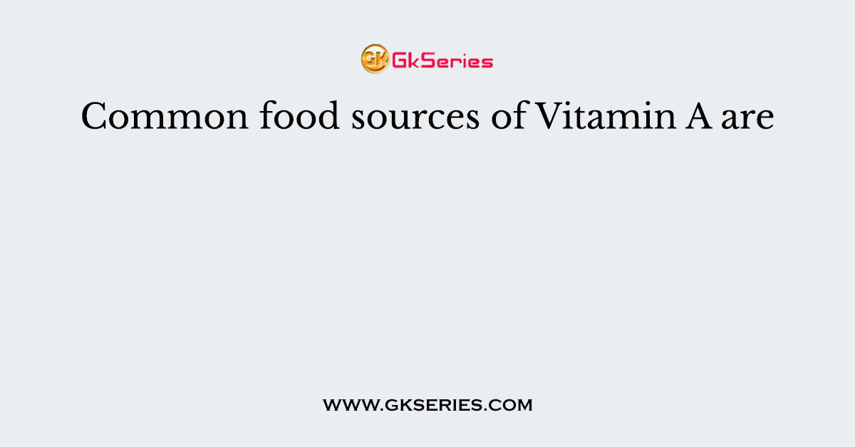 Common food sources of Vitamin A are