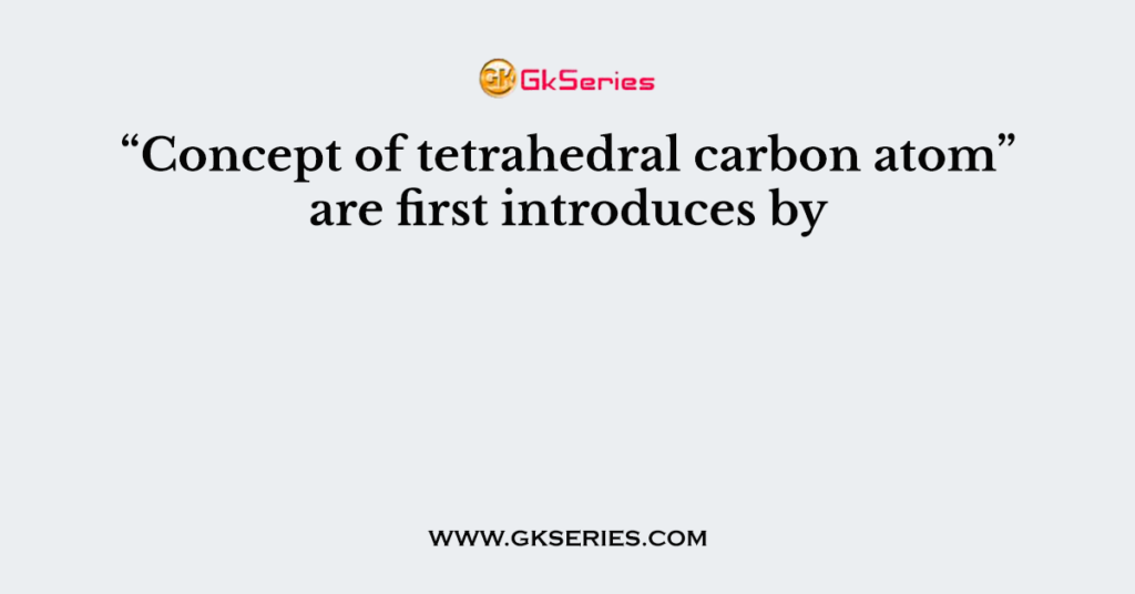 “Concept of tetrahedral carbon atom” are first introduces by