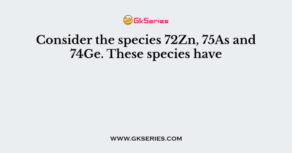 Consider the species 72Zn, 75As and 74Ge. These species have