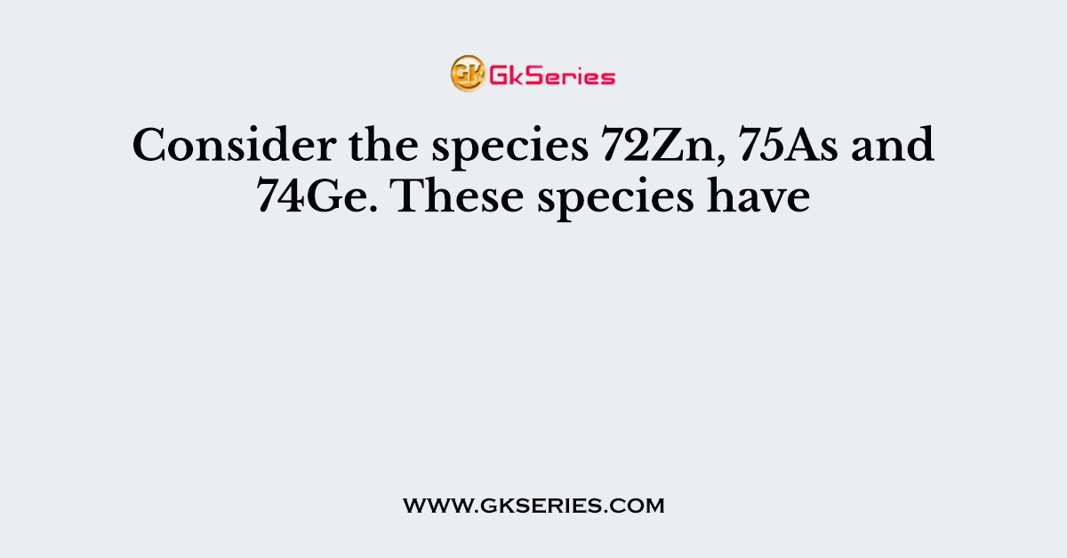 Consider the species 72Zn, 75As and 74Ge. These species have