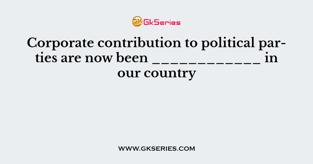 Corporate contribution to political parties are now been ____________ in our country