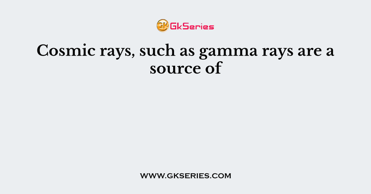 Cosmic rays, such as gamma rays are a source of