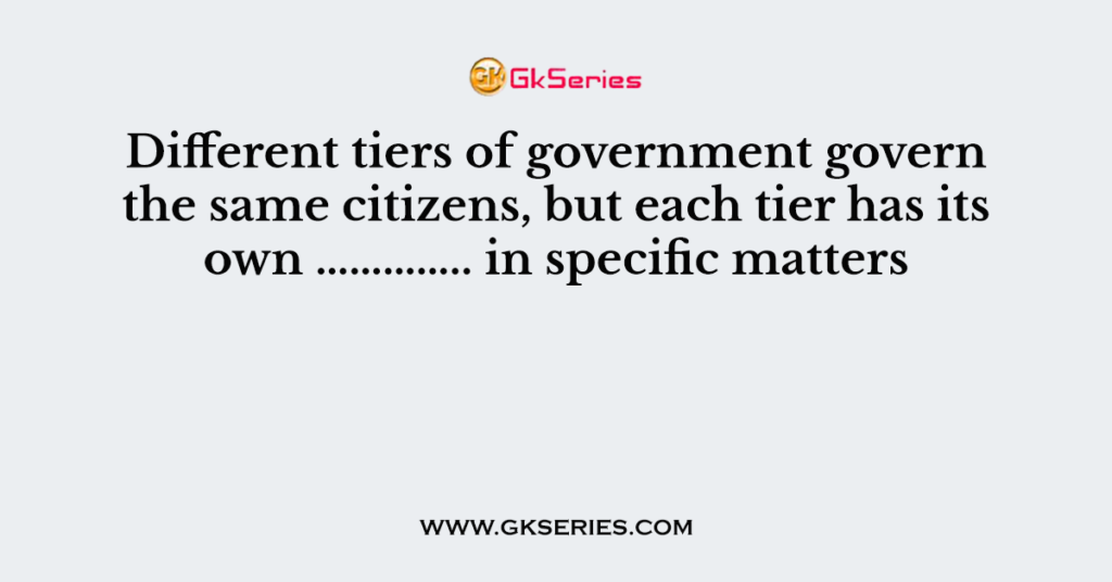 Different tiers of government govern the same citizens, but each tier has its own ………….. in specific matters