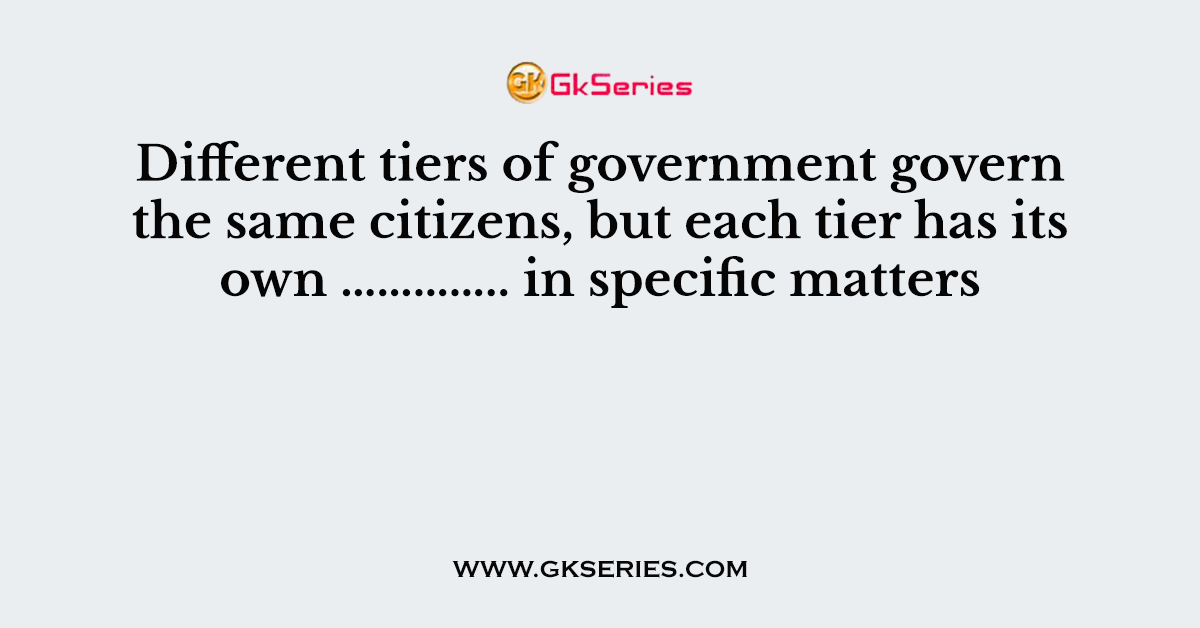 Different tiers of government govern the same citizens, but each tier has its own ………….. in specific matters