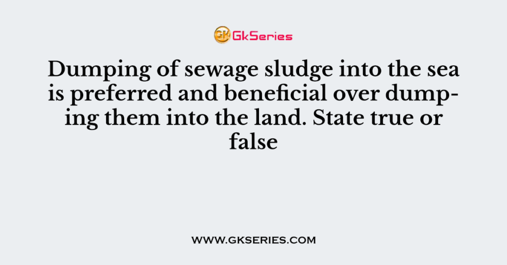 Dumping of sewage sludge into the sea is preferred and beneficial over dumping them into the land. State true or false