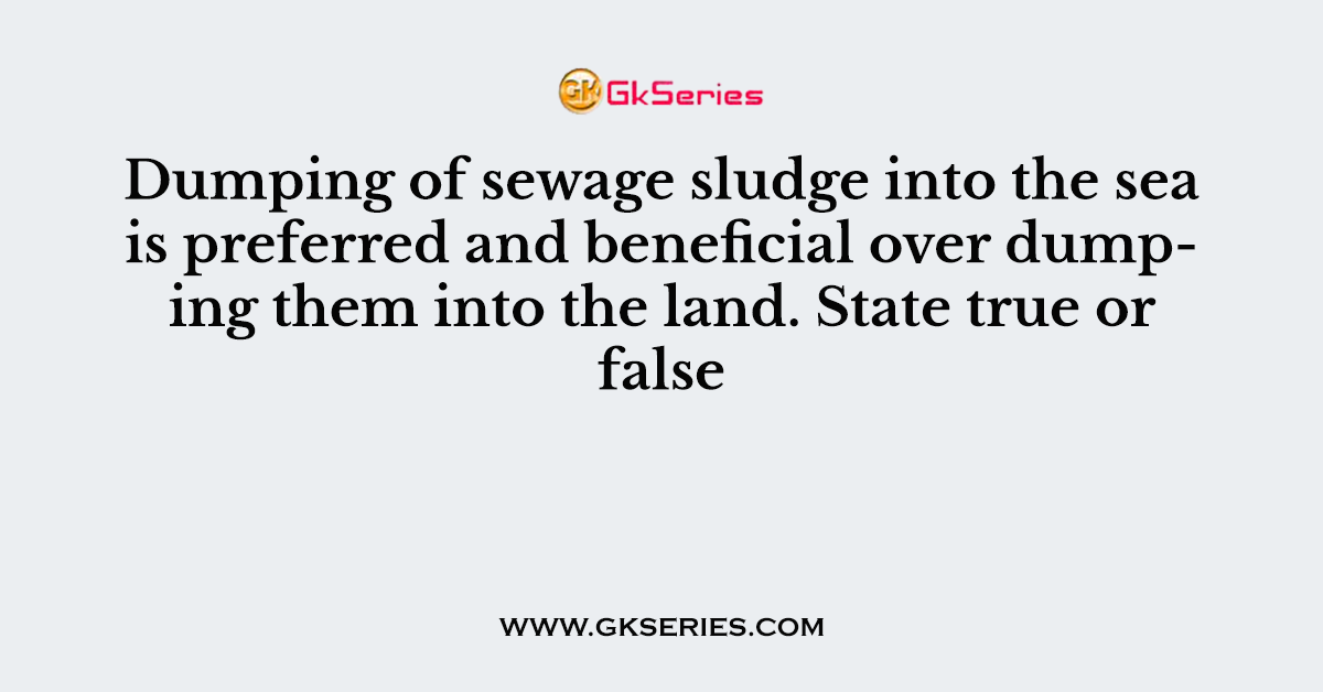 Dumping of sewage sludge into the sea is preferred and beneficial over dumping them into the land. State true or false
