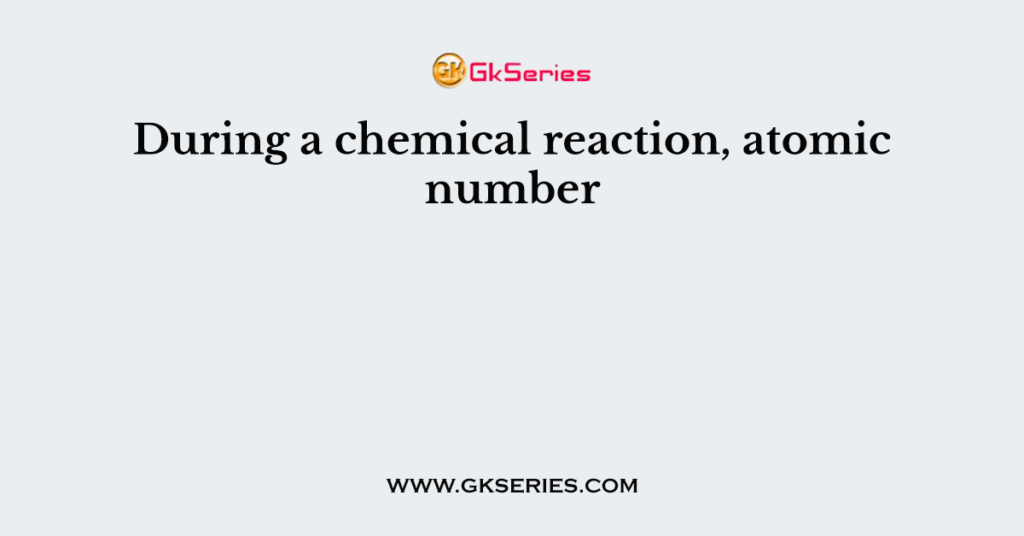 During a chemical reaction, atomic number