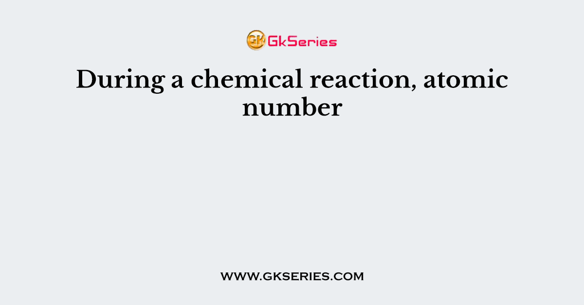 During a chemical reaction, atomic number
