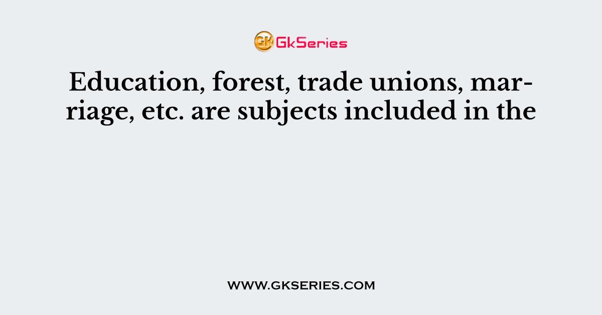 Education, forest, trade unions, marriage, etc. are subjects included in the