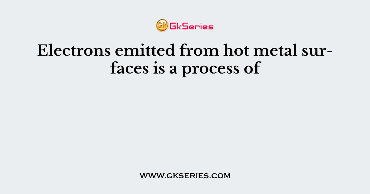 Electrons emitted from hot metal surfaces is a process of