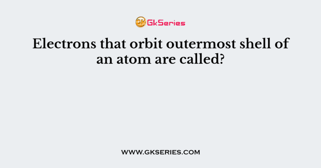 Electrons that orbit outermost shell of an atom are called?