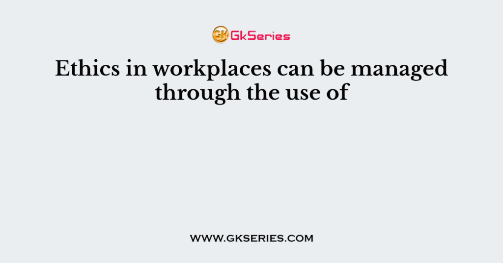 Ethics in workplaces can be managed through the use of