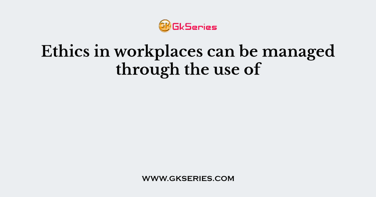 Ethics in workplaces can be managed through the use of