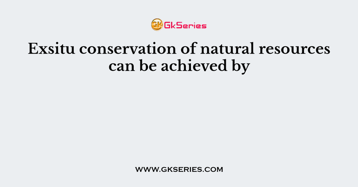 Exsitu conservation of natural resources can be achieved by