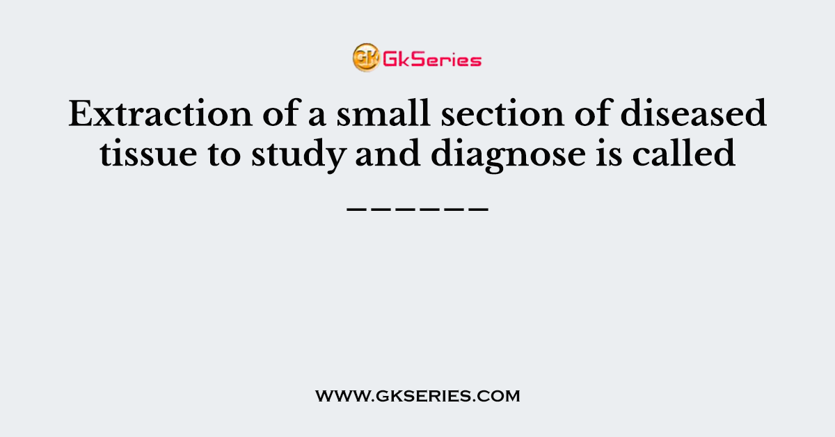 Extraction of a small section of diseased tissue to study and diagnose is called ______