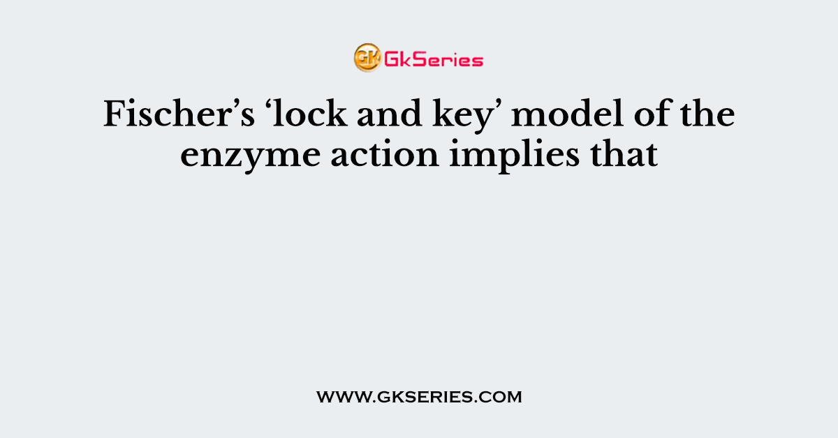Fischer’s ‘lock and key’ model of the enzyme action implies that