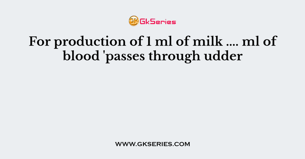 For production of 1 ml of milk .... ml of blood 'passes through udder