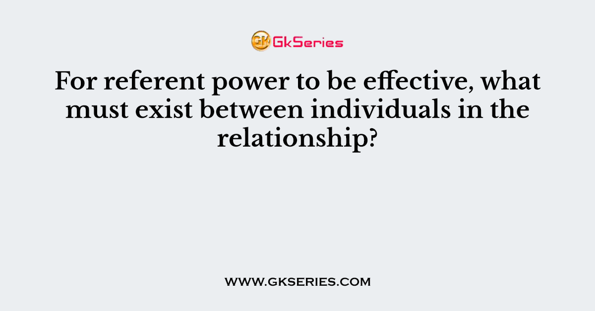 For referent power to be effective, what must exist between individuals in the relationship?