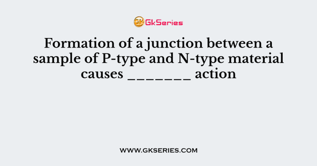 Formation of a junction between a sample of P-type and N-type material causes _______ action