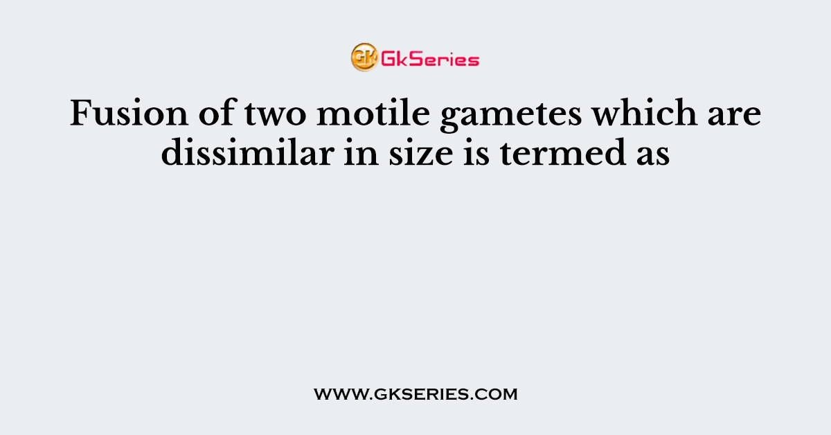 Fusion of two motile gametes which are dissimilar in size is termed as