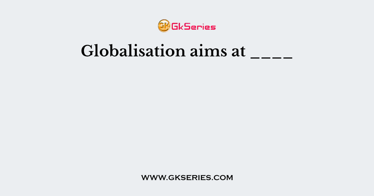 Globalisation aims at ____