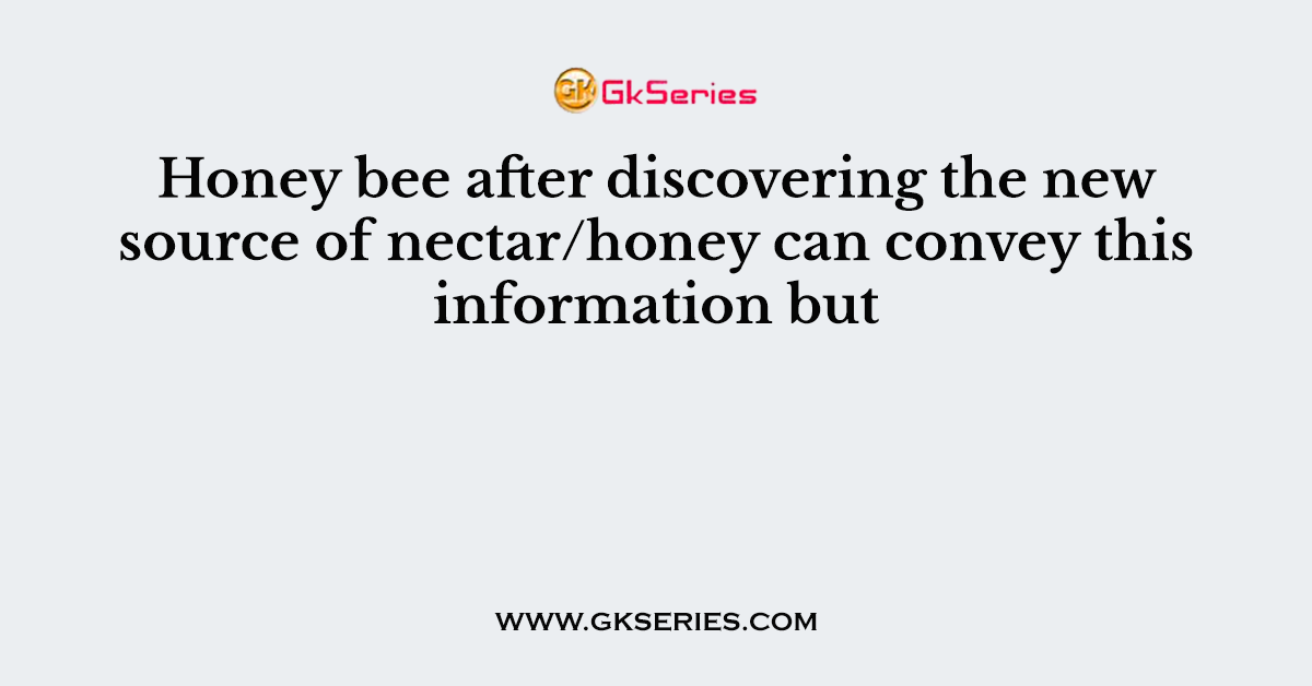 Honey bee after discovering the new source of nectar/honey can convey this information but