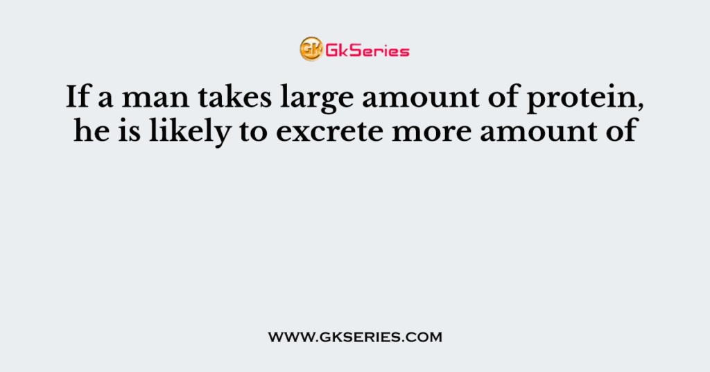 If a man takes large amount of protein, he is likely to excrete more amount of